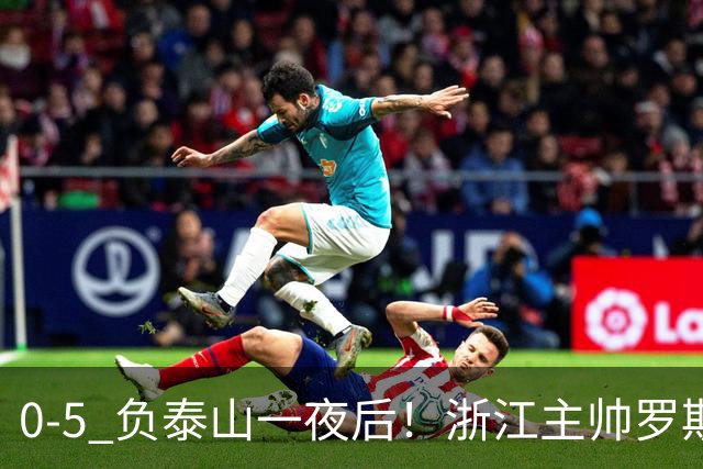 0-5 负泰山一夜后！浙江主帅罗斯消息传出，王钰栋坦言心声
